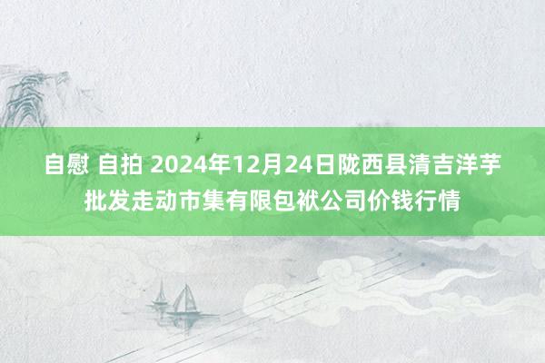 自慰 自拍 2024年12月24日陇西县清吉洋芋批发走动市集有限包袱公司价钱行情