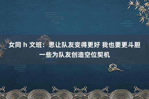 女同 h 文班：思让队友变得更好 我也要更斗胆一些为队友创造空位契机