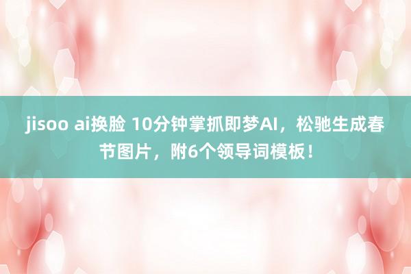 jisoo ai换脸 10分钟掌抓即梦AI，松驰生成春节图片，附6个领导词模板！