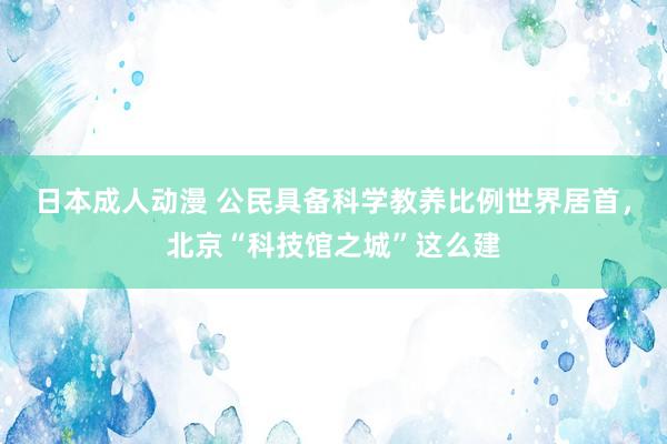 日本成人动漫 公民具备科学教养比例世界居首，北京“科技馆之城”这么建