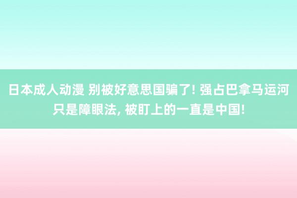 日本成人动漫 别被好意思国骗了! 强占巴拿马运河只是障眼法， 被盯上的一直是中国!