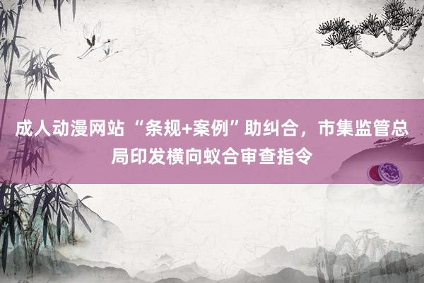 成人动漫网站 “条规+案例”助纠合，市集监管总局印发横向蚁合审查指令