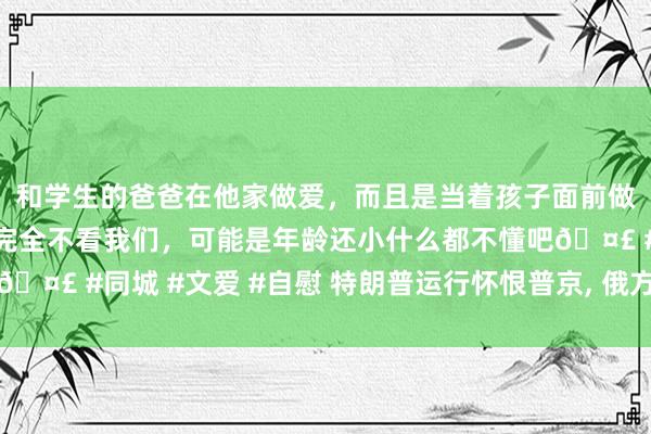 和学生的爸爸在他家做爱，而且是当着孩子面前做爱，太刺激了，孩子完全不看我们，可能是年龄还小什么都不懂吧🤣 #同城 #文爱 #自慰 特朗普运行怀恨普京， 俄方坐窝向中印喊话