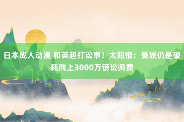 日本成人动漫 和英超打讼事！太阳报：曼城仍是破耗向上3000万镑讼师费