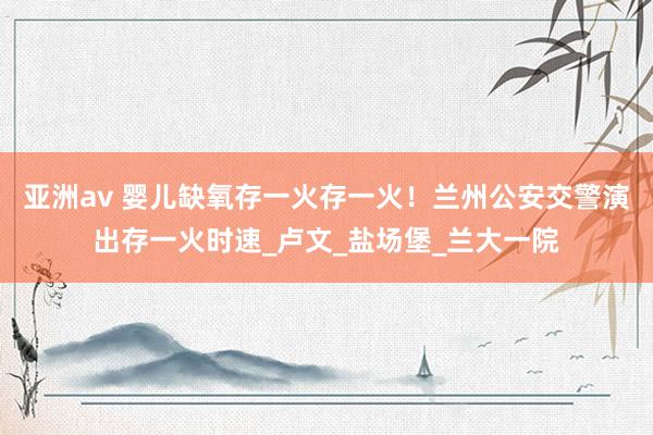 亚洲av 婴儿缺氧存一火存一火！兰州公安交警演出存一火时速_卢文_盐场堡_兰大一院