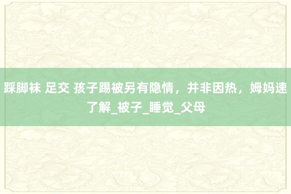 踩脚袜 足交 孩子踢被另有隐情，并非因热，姆妈速了解_被子_睡觉_父母