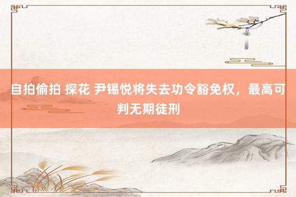 自拍偷拍 探花 尹锡悦将失去功令豁免权，最高可判无期徒刑