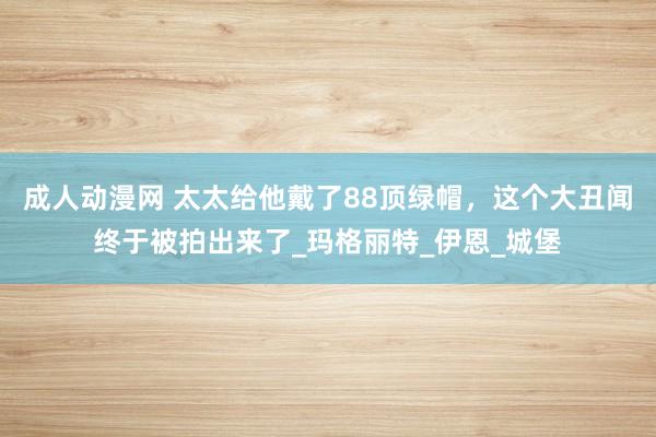 成人动漫网 太太给他戴了88顶绿帽，这个大丑闻终于被拍出来了_玛格丽特_伊恩_城堡