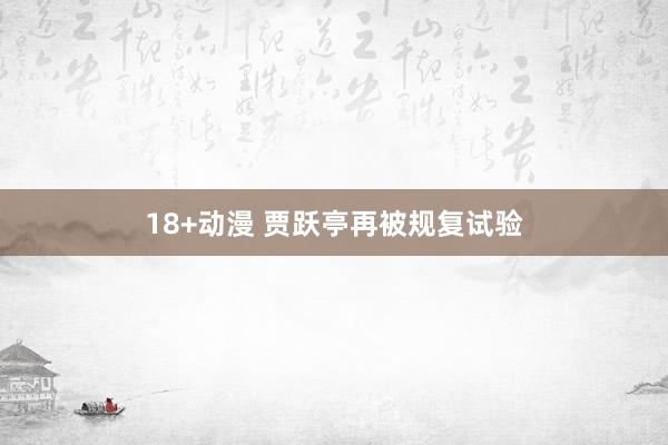 18+动漫 贾跃亭再被规复试验