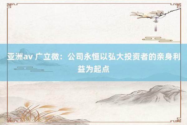 亚洲av 广立微：公司永恒以弘大投资者的亲身利益为起点