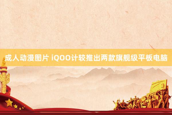 成人动漫图片 iQOO计较推出两款旗舰级平板电脑