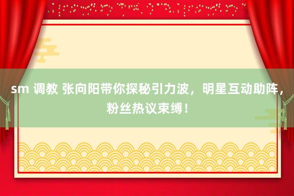 sm 调教 张向阳带你探秘引力波，明星互动助阵，粉丝热议束缚！