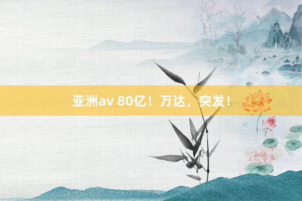 亚洲av 80亿！万达，突发！