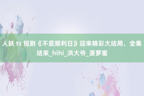 人妖 ts 短剧《不爱顺利日》迎来精彩大结局，全集结束_hihi_洪大爷_菠萝蜜