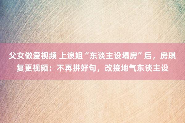 父女做爱视频 上浪姐“东谈主设塌房”后，房琪复更视频：不再拼好句，改接地气东谈主设