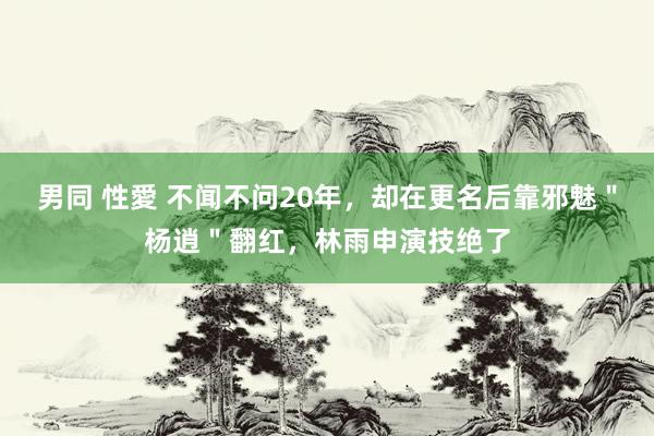 男同 性愛 不闻不问20年，却在更名后靠邪魅＂杨逍＂翻红，林雨申演技绝了