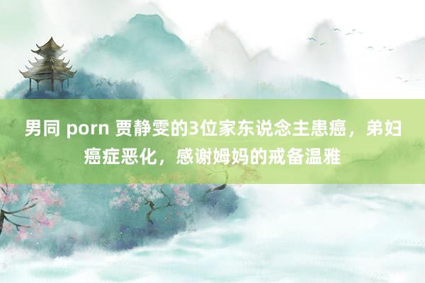 男同 porn 贾静雯的3位家东说念主患癌，弟妇癌症恶化，感谢姆妈的戒备温雅