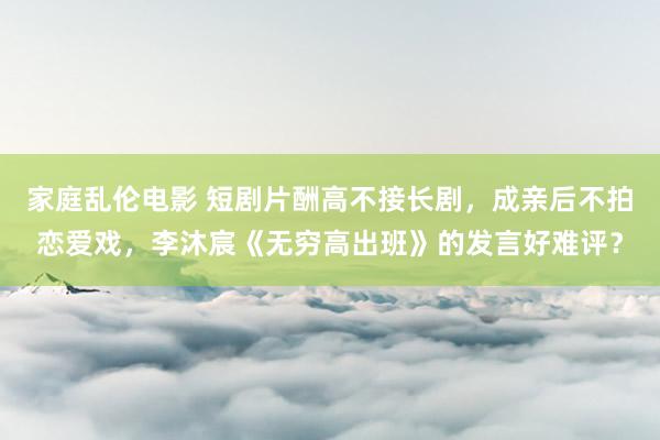 家庭乱伦电影 短剧片酬高不接长剧，成亲后不拍恋爱戏，李沐宸《无穷高出班》的发言好难评？