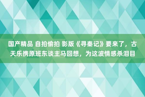 国产精品 自拍偷拍 影版《寻秦记》要来了，古天乐携原班东谈主马回想，为这波情感杀泪目